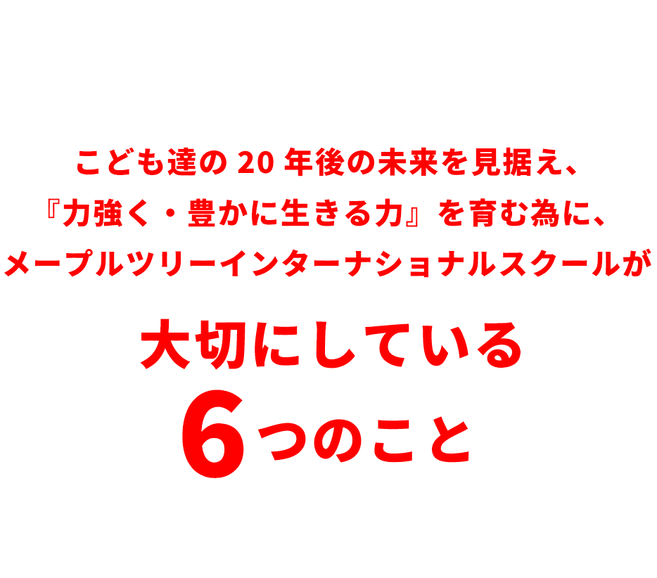こども達の20年後の未来を見据え、『力強く・豊かに生きる力』を育む為に、メープルツリーインターナショナルスクールが大切にしている6つのこと