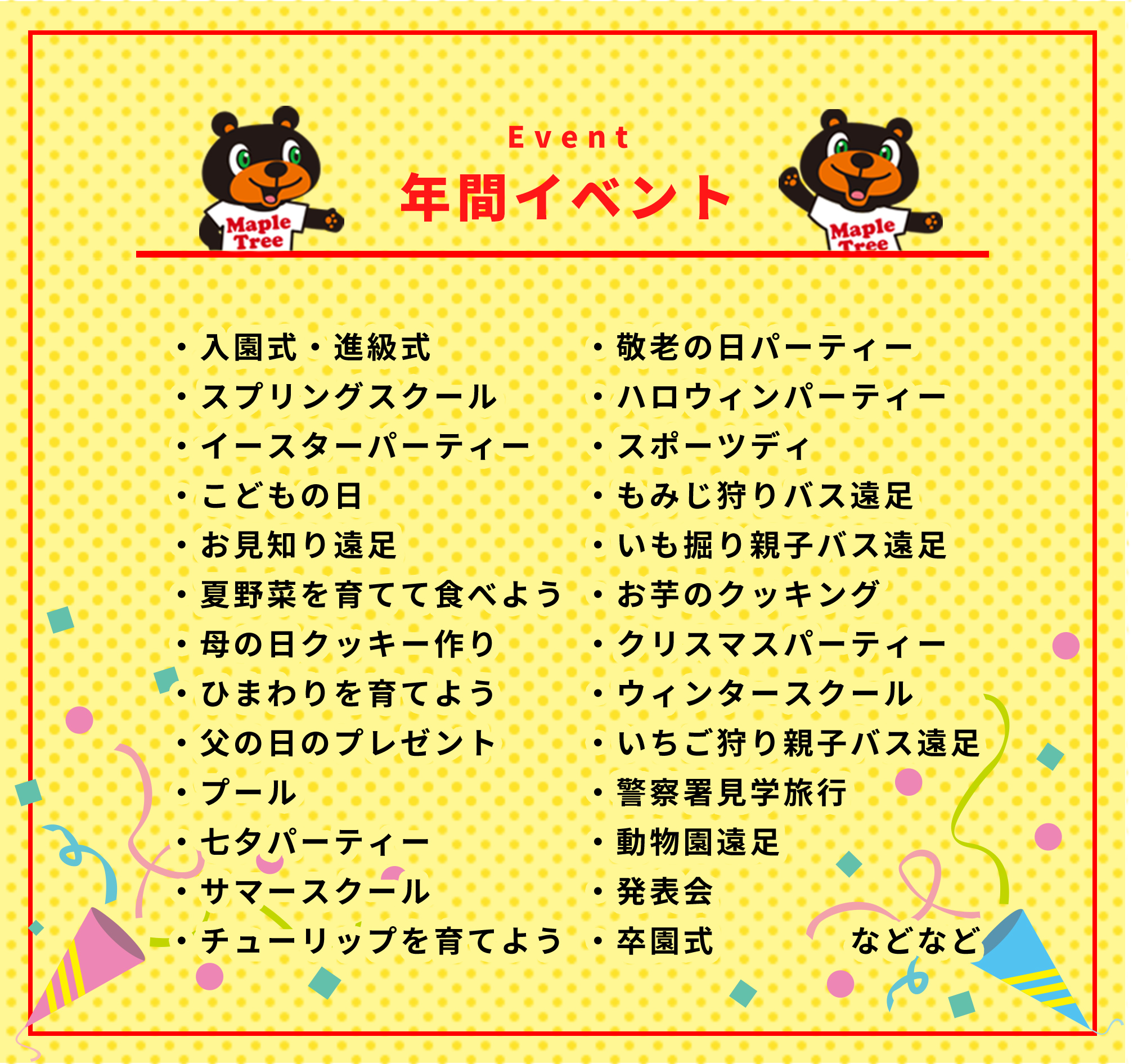 年間イベント・入園式・進級式・スプリングスクール・イースターパーティー・こどもの日・お見知り遠足・夏野菜を育てて食べよう・母の日クッキー作り・ひまわりを育てよう・父の日のプレゼント・プール・七夕パーティー・サマースクール・チューリップを育てよう・敬老の日パーティー・ハロウィンパーティー・スポーツディ・もみじ狩りバス遠足・いも掘り親子バス遠足・お芋のクッキング・クリスマスパーティー・ウィンタースクール・いちご狩り親子バス遠足・警察署見学旅行・動物園遠足・発表会・卒園式